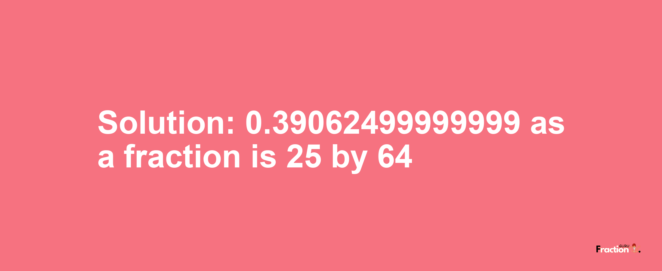 Solution:0.39062499999999 as a fraction is 25/64